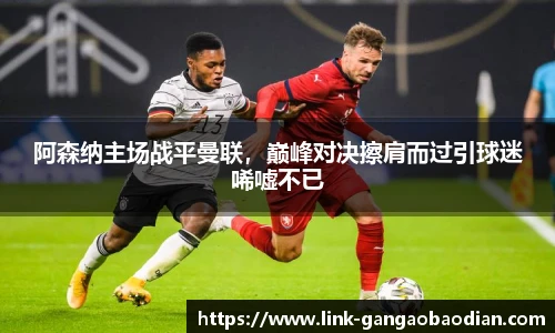 阿森纳主场战平曼联，巅峰对决擦肩而过引球迷唏嘘不已