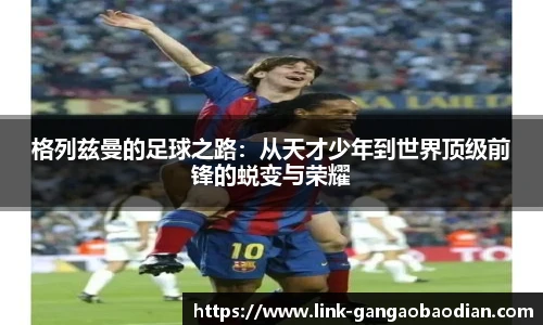 格列兹曼的足球之路：从天才少年到世界顶级前锋的蜕变与荣耀